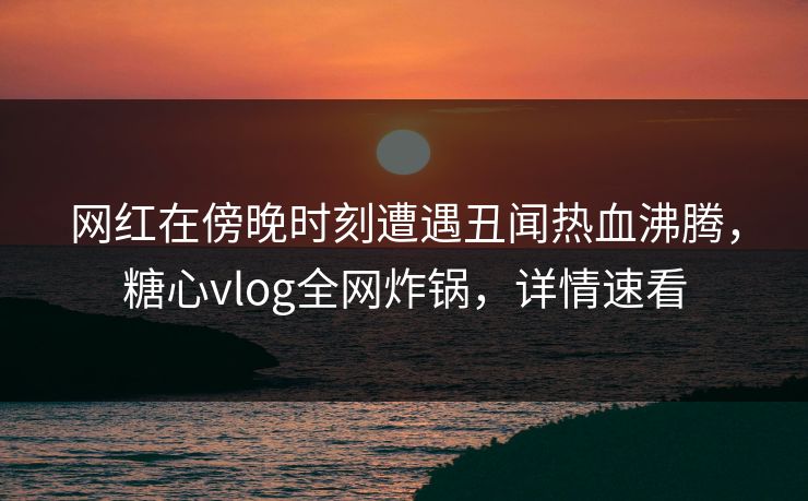 网红在傍晚时刻遭遇丑闻热血沸腾，糖心vlog全网炸锅，详情速看