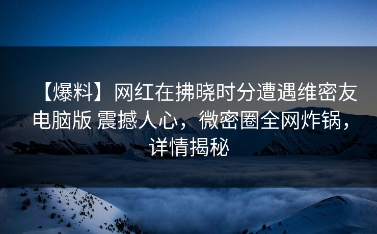 【爆料】网红在拂晓时分遭遇维密友电脑版 震撼人心，微密圈全网炸锅，详情揭秘
