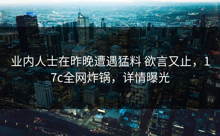业内人士在昨晚遭遇猛料 欲言又止，17c全网炸锅，详情曝光