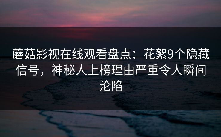 蘑菇影视在线观看盘点：花絮9个隐藏信号，神秘人上榜理由严重令人瞬间沦陷