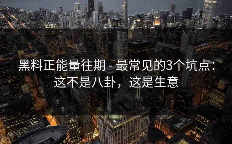 黑料正能量往期 - 最常见的3个坑点：这不是八卦，这是生意