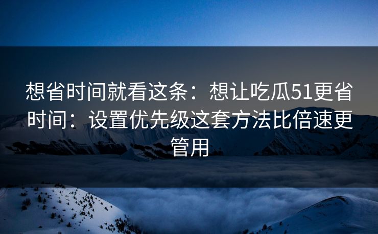 想省时间就看这条：想让吃瓜51更省时间：设置优先级这套方法比倍速更管用