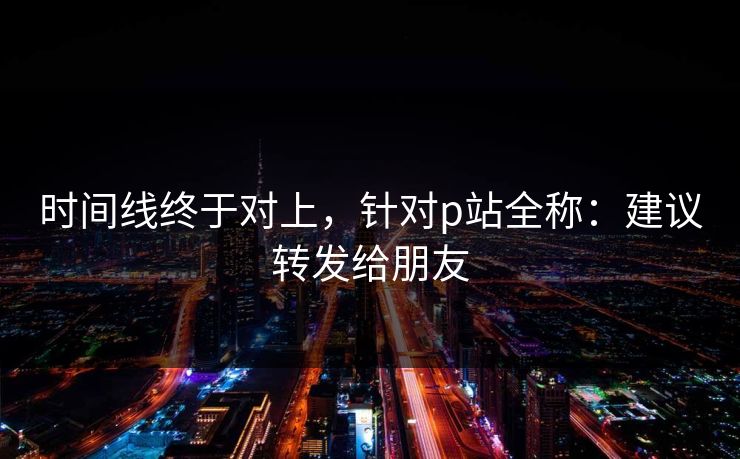 时间线终于对上，针对p站全称：建议转发给朋友