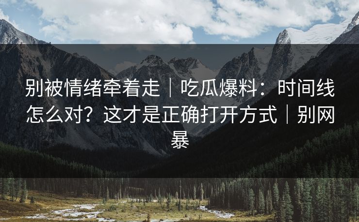 别被情绪牵着走｜吃瓜爆料：时间线怎么对？这才是正确打开方式｜别网暴