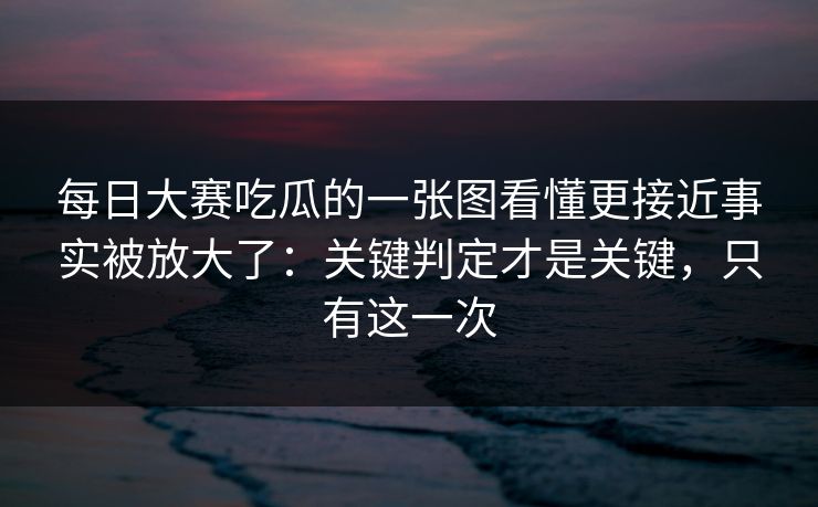 每日大赛吃瓜的一张图看懂更接近事实被放大了：关键判定才是关键，只有这一次