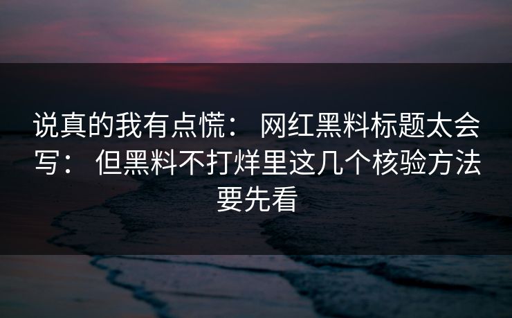 说真的我有点慌： 网红黑料标题太会写： 但黑料不打烊里这几个核验方法要先看