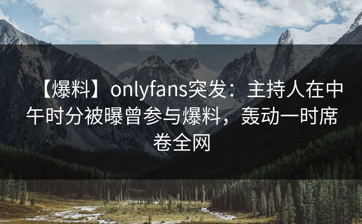 【爆料】onlyfans突发：主持人在中午时分被曝曾参与爆料，轰动一时席卷全网