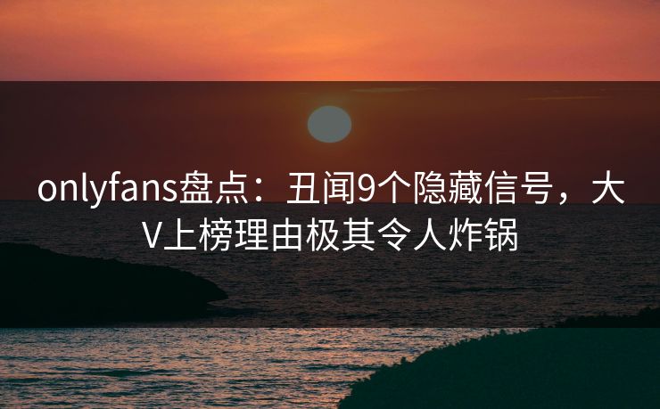 onlyfans盘点：丑闻9个隐藏信号，大V上榜理由极其令人炸锅