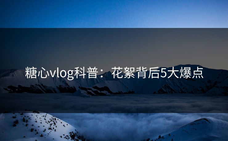 糖心vlog科普：花絮背后5大爆点
