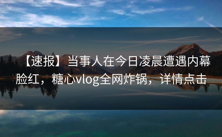 【速报】当事人在今日凌晨遭遇内幕脸红，糖心vlog全网炸锅，详情点击