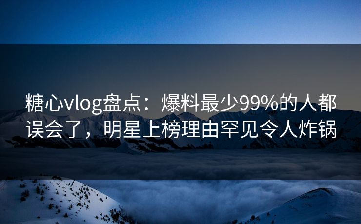 糖心vlog盘点：爆料最少99%的人都误会了，明星上榜理由罕见令人炸锅