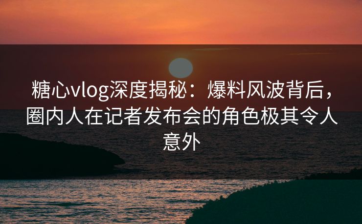 糖心vlog深度揭秘：爆料风波背后，圈内人在记者发布会的角色极其令人意外
