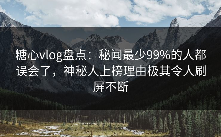 糖心vlog盘点：秘闻最少99%的人都误会了，神秘人上榜理由极其令人刷屏不断