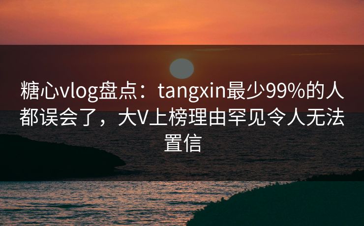糖心vlog盘点：tangxin最少99%的人都误会了，大V上榜理由罕见令人无法置信