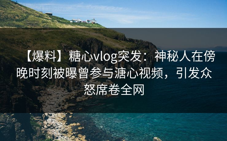 【爆料】糖心vlog突发：神秘人在傍晚时刻被曝曾参与溏心视频，引发众怒席卷全网