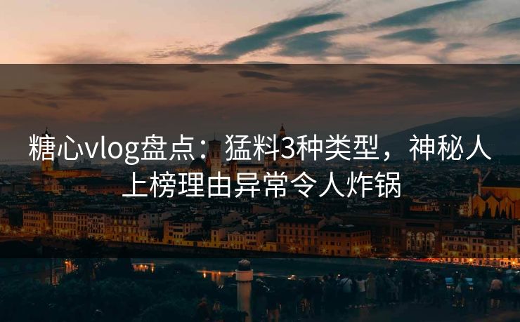 糖心vlog盘点：猛料3种类型，神秘人上榜理由异常令人炸锅