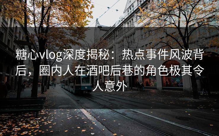 糖心vlog深度揭秘：热点事件风波背后，圈内人在酒吧后巷的角色极其令人意外