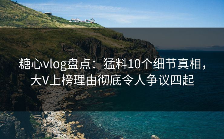 糖心vlog盘点：猛料10个细节真相，大V上榜理由彻底令人争议四起