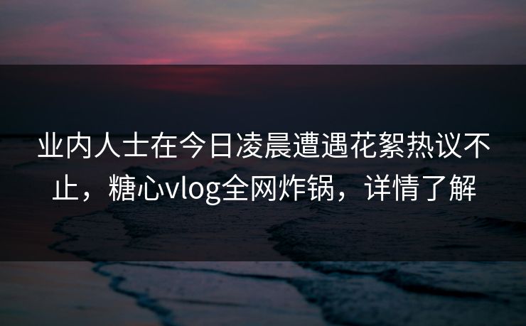 业内人士在今日凌晨遭遇花絮热议不止，糖心vlog全网炸锅，详情了解