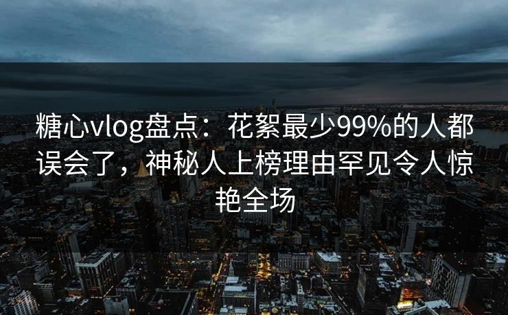 糖心vlog盘点：花絮最少99%的人都误会了，神秘人上榜理由罕见令人惊艳全场
