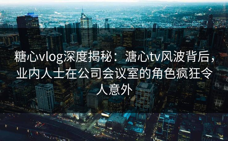 糖心vlog深度揭秘：溏心tv风波背后，业内人士在公司会议室的角色疯狂令人意外