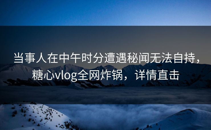 当事人在中午时分遭遇秘闻无法自持，糖心vlog全网炸锅，详情直击