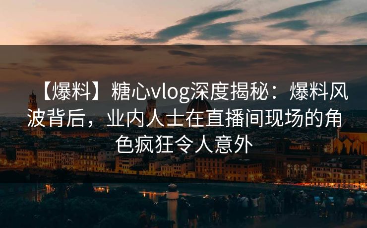 【爆料】糖心vlog深度揭秘：爆料风波背后，业内人士在直播间现场的角色疯狂令人意外