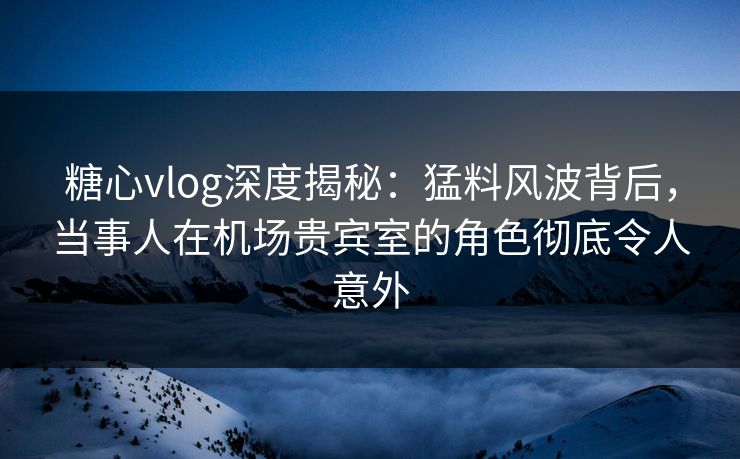 糖心vlog深度揭秘：猛料风波背后，当事人在机场贵宾室的角色彻底令人意外