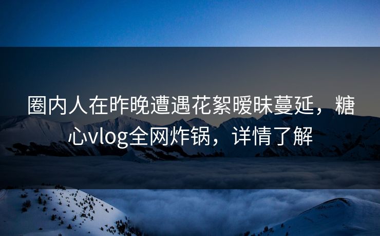 圈内人在昨晚遭遇花絮暧昧蔓延，糖心vlog全网炸锅，详情了解