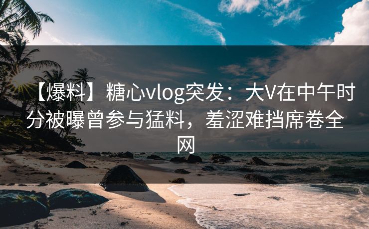 【爆料】糖心vlog突发:大V在中午时分被曝曾参与猛料,羞涩难挡席卷全网 【爆料】糖心vlog突发:大V在中午时分被曝曾参与猛料,羞涩难挡席卷全网