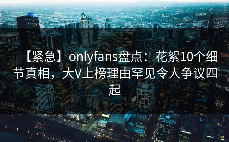 【紧急】onlyfans盘点：花絮10个细节真相，大V上榜理由罕见令人争议四起