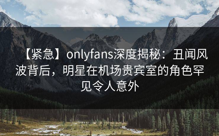 【紧急】onlyfans深度揭秘：丑闻风波背后，明星在机场贵宾室的角色罕见令人意外