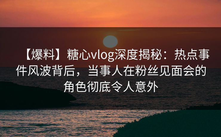 【爆料】糖心vlog深度揭秘:热点事件风波背后,当事人在粉丝见面会的角色彻底令人意外 【爆料】糖心vlog深度揭秘:热点事件风波背后,当事人在粉丝见面会的角色彻底令人意外