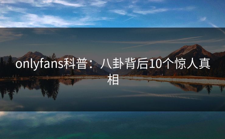 onlyfans科普：八卦背后10个惊人真相