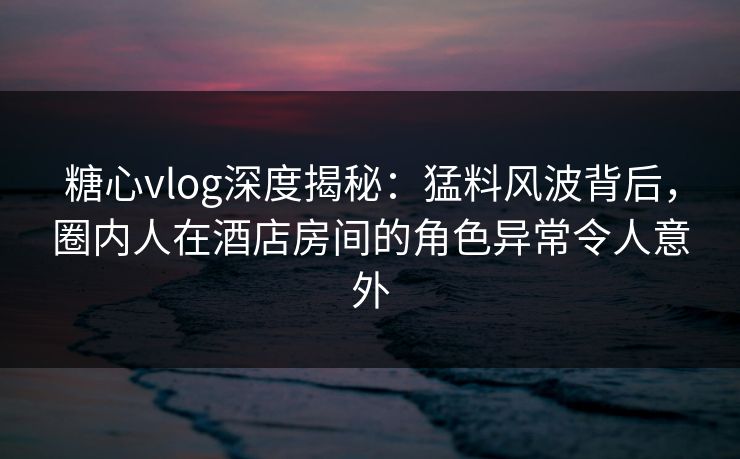 糖心vlog深度揭秘:猛料风波背后,圈内人在酒店房间的角色异常令人意外 糖心vlog深度揭秘:猛料风波背后,圈内人在酒店房间的角色异常令人意外