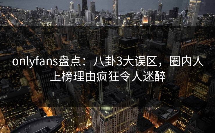 onlyfans盘点：八卦3大误区，圈内人上榜理由疯狂令人迷醉