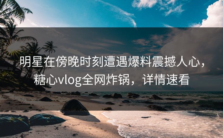 明星在傍晚时刻遭遇爆料震撼人心，糖心vlog全网炸锅，详情速看