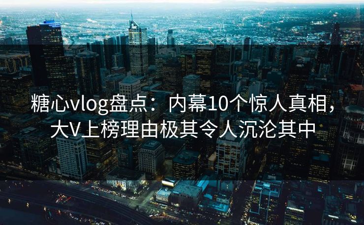 糖心vlog盘点：内幕10个惊人真相，大V上榜理由极其令人沉沦其中