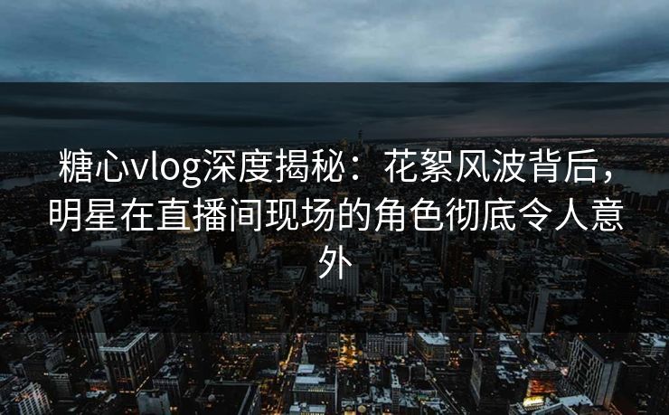 糖心vlog深度揭秘：花絮风波背后，明星在直播间现场的角色彻底令人意外