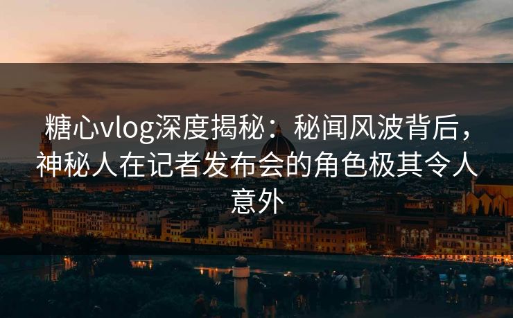 糖心vlog深度揭秘：秘闻风波背后，神秘人在记者发布会的角色极其令人意外
