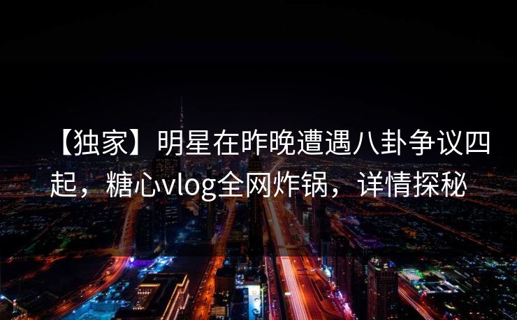 【独家】明星在昨晚遭遇八卦争议四起，糖心vlog全网炸锅，详情探秘