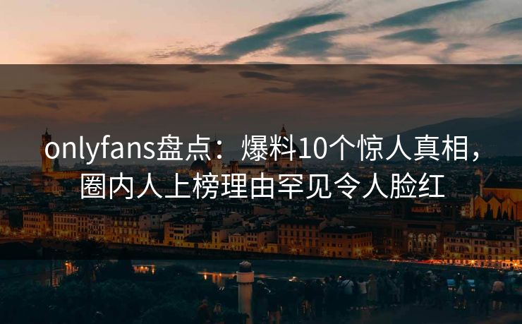 onlyfans盘点：爆料10个惊人真相，圈内人上榜理由罕见令人脸红
