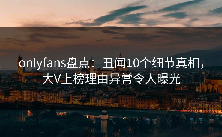 onlyfans盘点：丑闻10个细节真相，大V上榜理由异常令人曝光