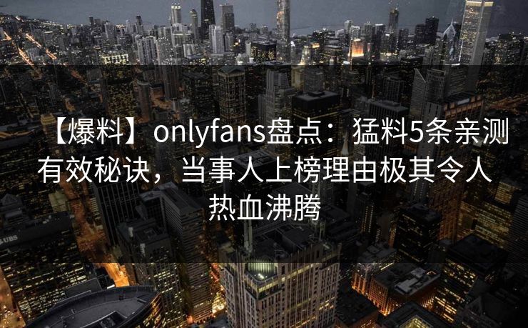 【爆料】onlyfans盘点：猛料5条亲测有效秘诀，当事人上榜理由极其令人热血沸腾