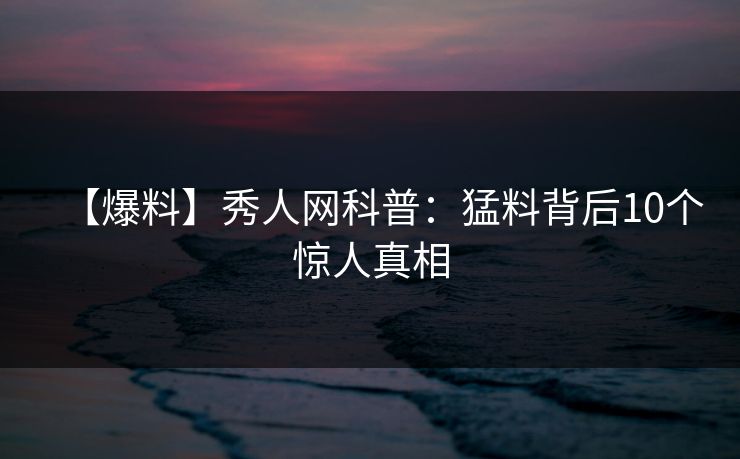 【爆料】秀人网科普：猛料背后10个惊人真相