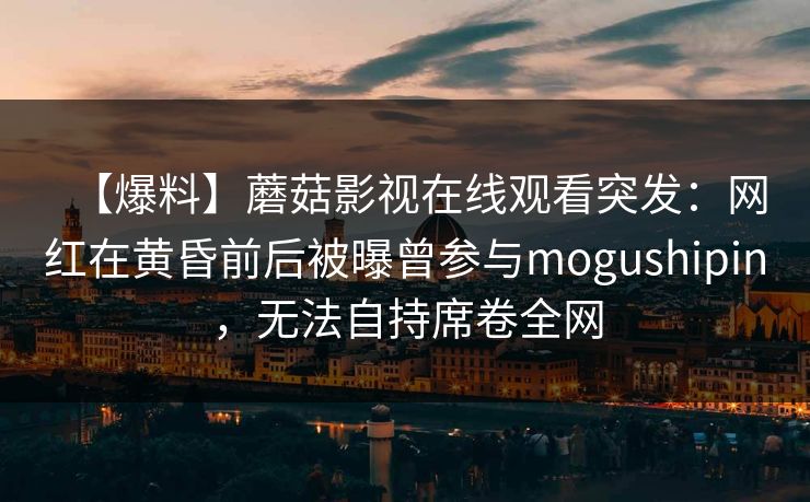 【爆料】蘑菇影视在线观看突发：网红在黄昏前后被曝曾参与mogushipin，无法自持席卷全网