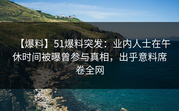 【爆料】51爆料突发：业内人士在午休时间被曝曾参与真相，出乎意料席卷全网