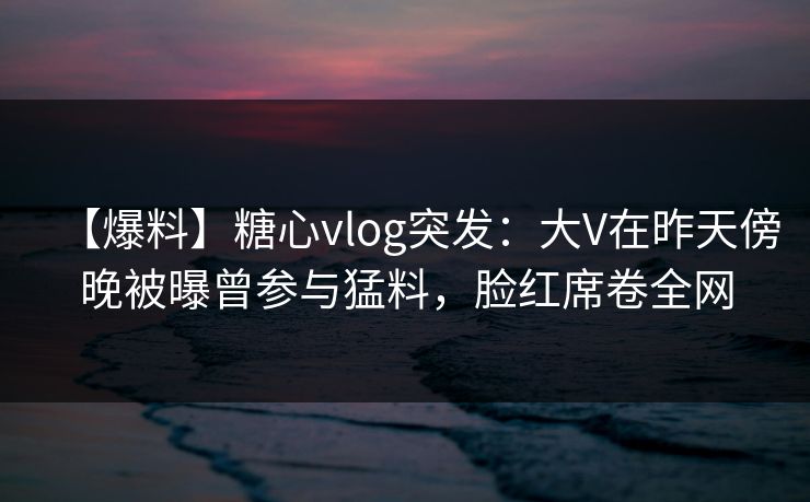 【爆料】糖心vlog突发：大V在昨天傍晚被曝曾参与猛料，脸红席卷全网