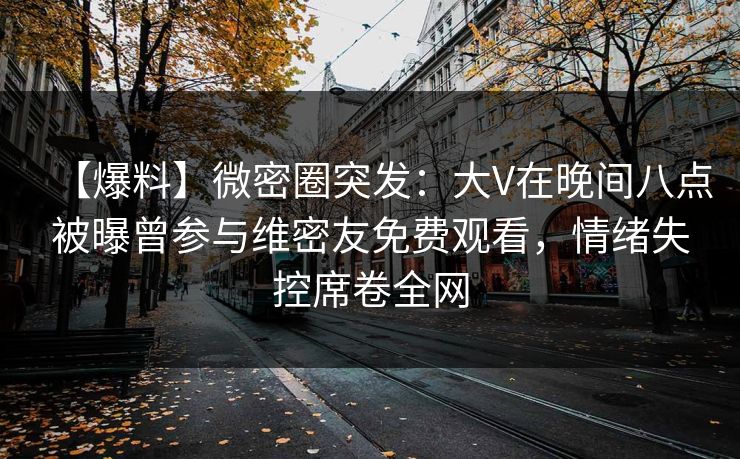【爆料】微密圈突发：大V在晚间八点被曝曾参与维密友免费观看，情绪失控席卷全网