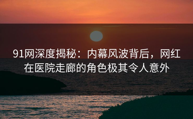 91网深度揭秘：内幕风波背后，网红在医院走廊的角色极其令人意外